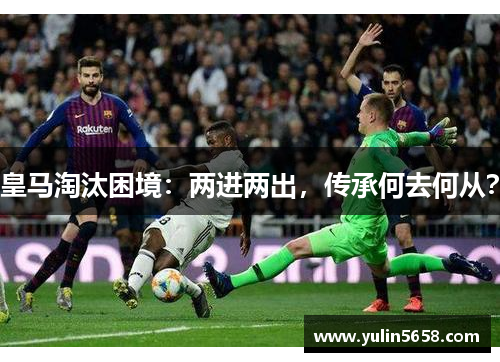 皇马淘汰困境：两进两出，传承何去何从？